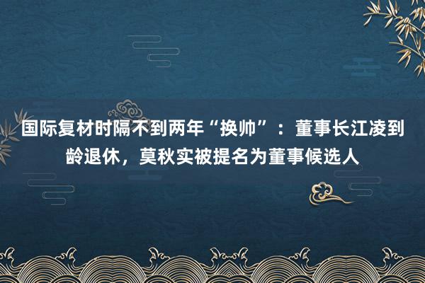 国际复材时隔不到两年“换帅” ：董事长江凌到龄退休，莫秋实被提名为董事候选人