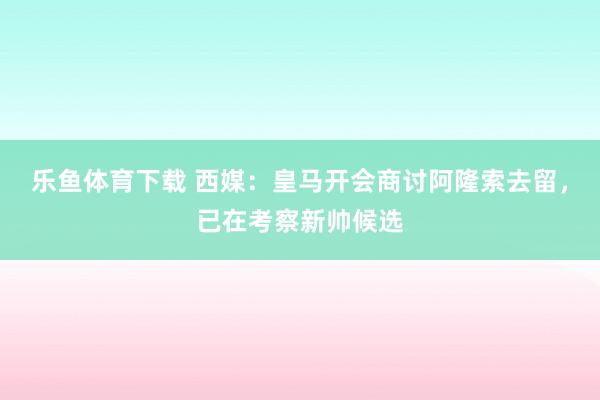 乐鱼体育下载 西媒：皇马开会商讨阿隆索去留，已在考察新帅候选