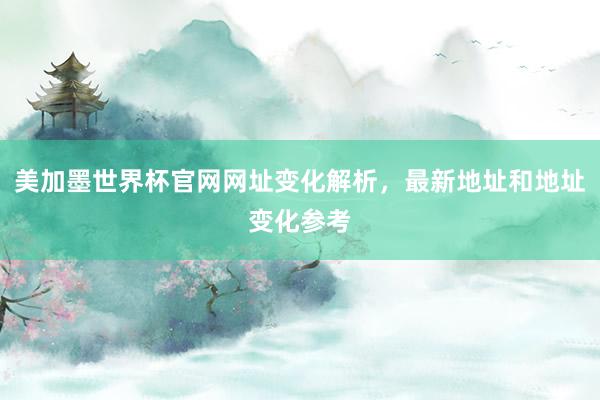 美加墨世界杯官网网址变化解析，最新地址和地址变化参考