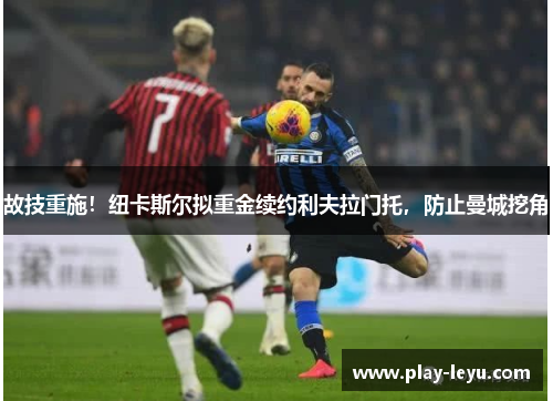 故技重施！纽卡斯尔拟重金续约利夫拉门托，防止曼城挖角