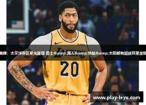美媒：太平洋赛区星光璀璨 勇士&湖人&快船&太阳都有超级双星坐镇
