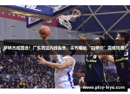 萨林杰成首选！广东男篮内线告急，朱芳雨能“白菜价”完成捡漏？